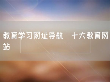 教育學(xué)習(xí)網(wǎng)址導(dǎo)航_十大教育網(wǎng)站